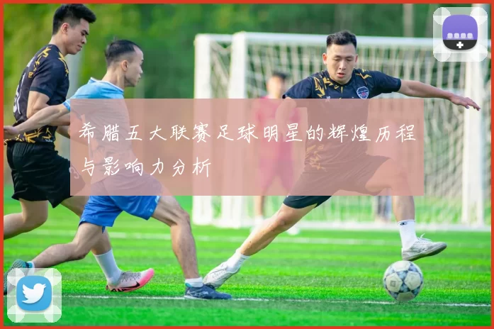 希腊五大联赛足球明星的辉煌历程与影响力分析