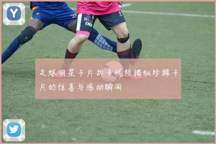 足球明星卡片拆卡视频揭秘珍稀卡片的惊喜与感动瞬间