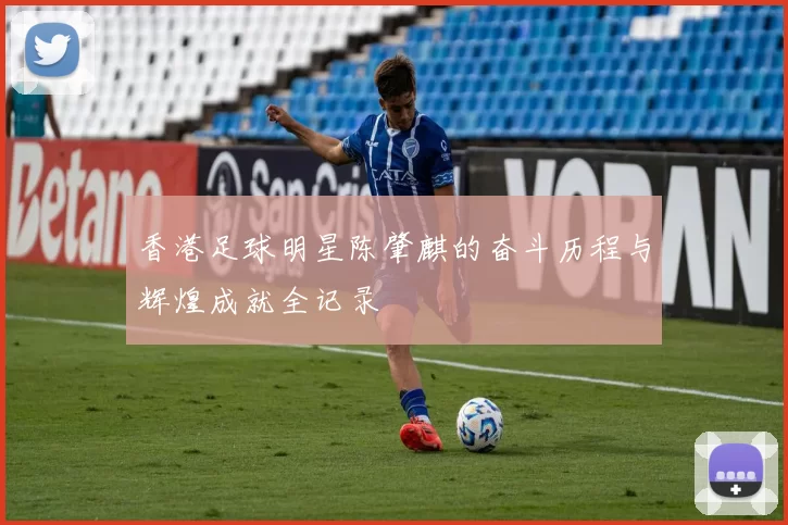 香港足球明星陈肇麒的奋斗历程与辉煌成就全记录