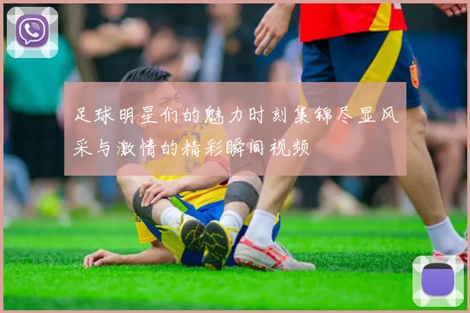 足球明星们的魅力时刻集锦尽显风采与激情的精彩瞬间视频