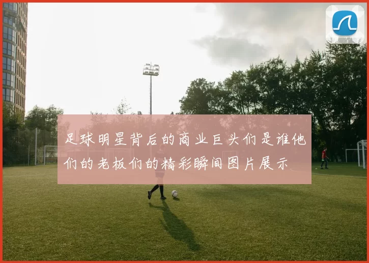 足球明星背后的商业巨头们是谁他们的老板们的精彩瞬间图片展示