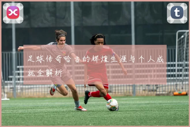 足球传奇哈吉的辉煌生涯与个人成就全解析