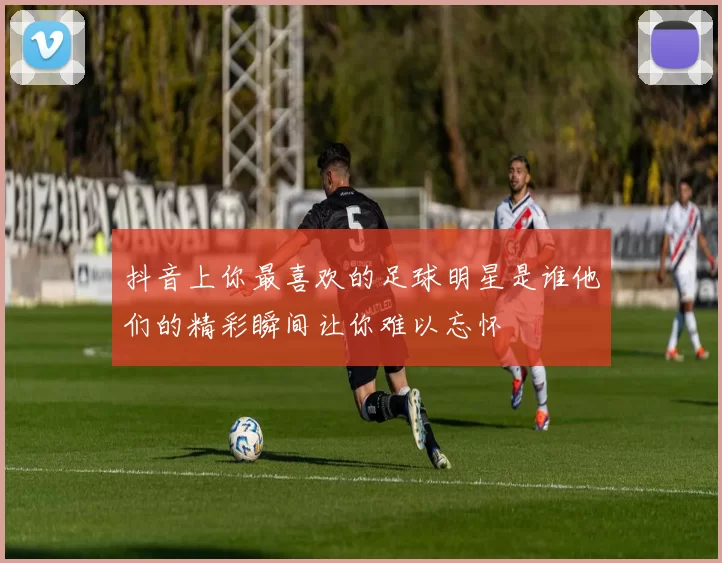 抖音上你最喜欢的足球明星是谁他们的精彩瞬间让你难以忘怀