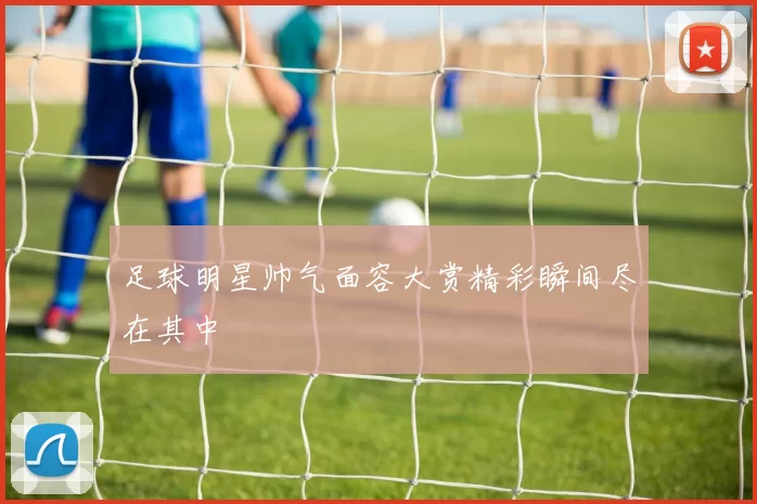 足球明星帅气面容大赏精彩瞬间尽在其中