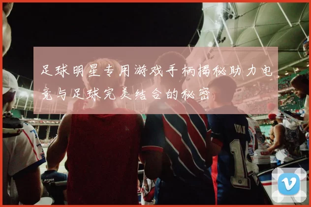 足球明星专用游戏手柄揭秘助力电竞与足球完美结合的秘密