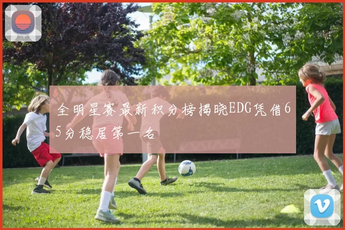 全明星赛最新积分榜揭晓EDG凭借65分稳居第一名