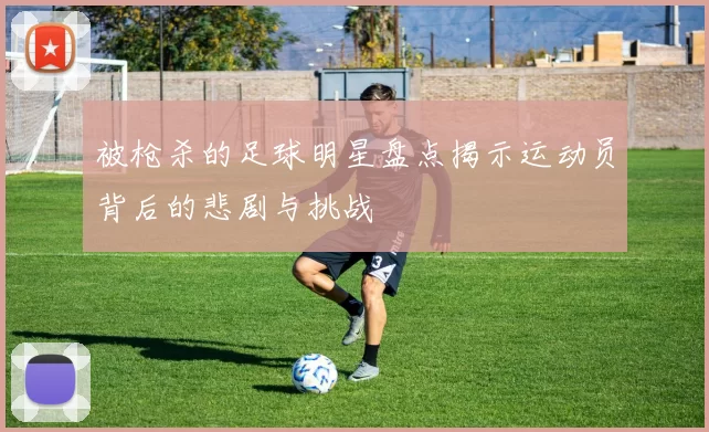被枪杀的足球明星盘点揭示运动员背后的悲剧与挑战