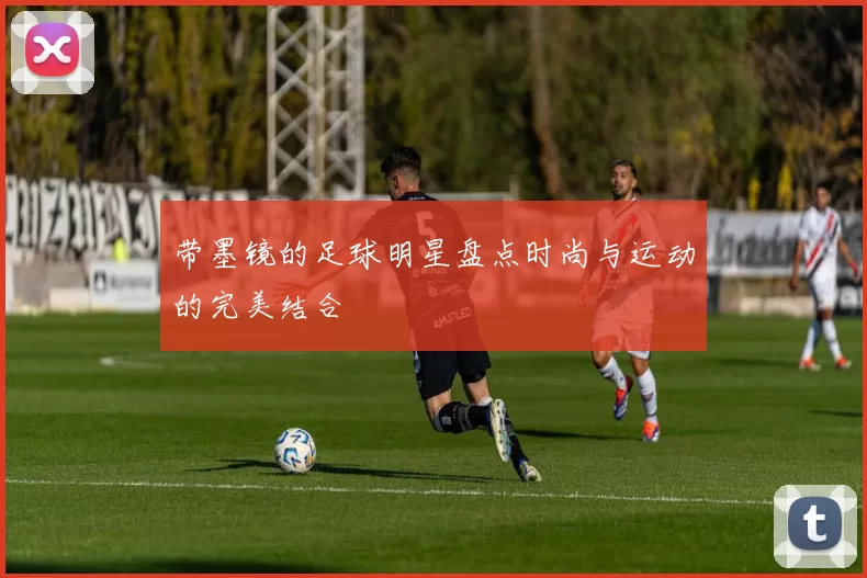 带墨镜的足球明星盘点时尚与运动的完美结合