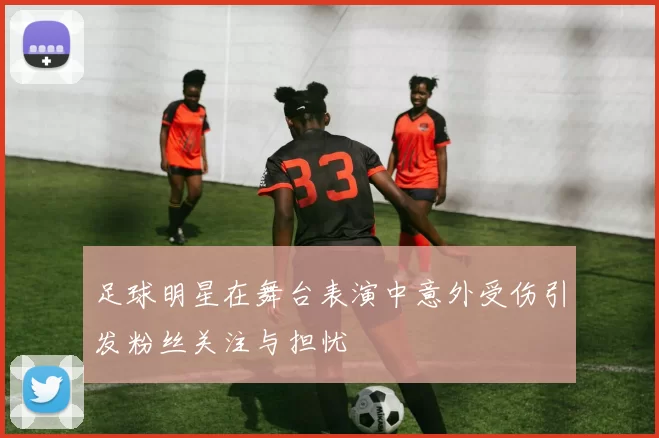 足球明星在舞台表演中意外受伤引发粉丝关注与担忧