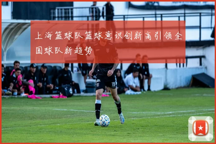 上海篮球队篮球意识创新高引领全国球队新趋势