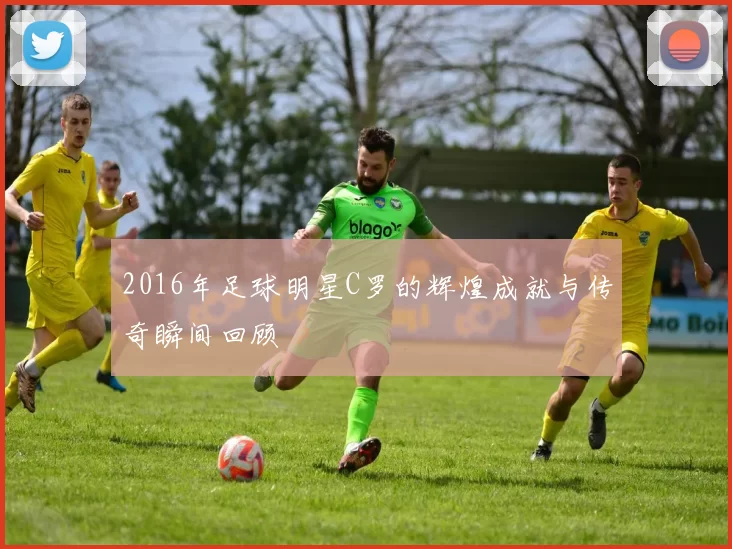 2016年足球明星C罗的辉煌成就与传奇瞬间回顾