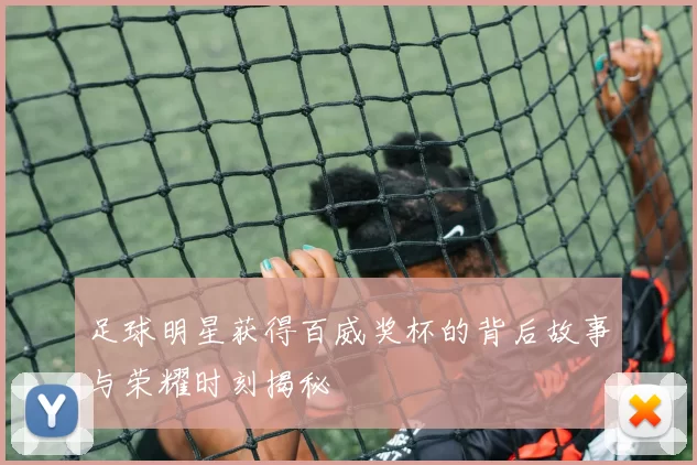 足球明星获得百威奖杯的背后故事与荣耀时刻揭秘