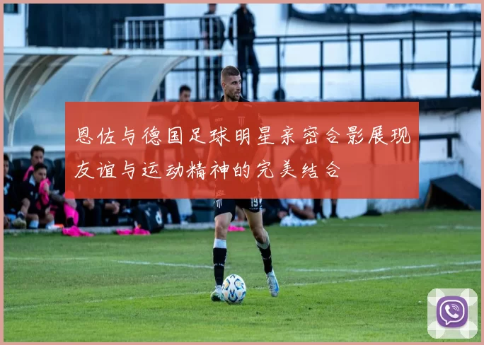 恩佐与德国足球明星亲密合影展现友谊与运动精神的完美结合