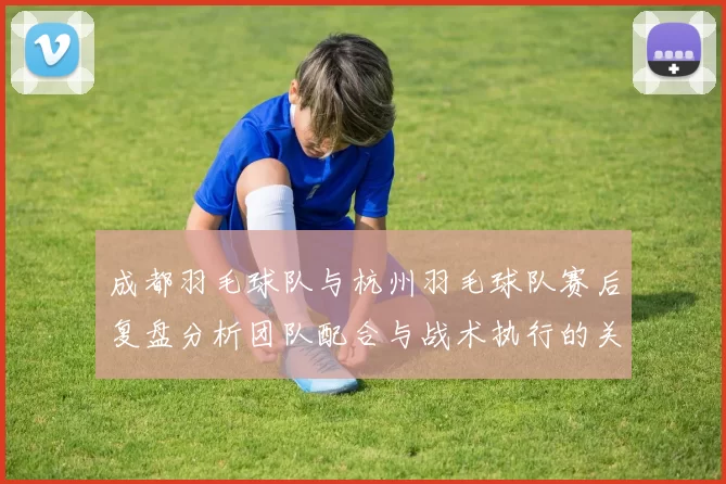 成都羽毛球队与杭州羽毛球队赛后复盘分析团队配合与战术执行的关键因素