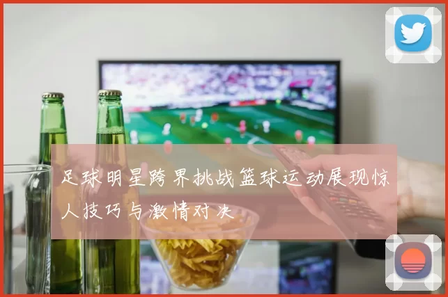 足球明星跨界挑战篮球运动展现惊人技巧与激情对决