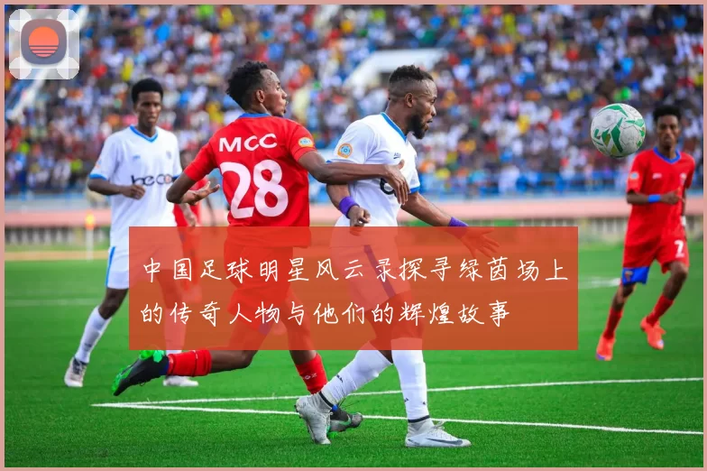 中国足球明星风云录探寻绿茵场上的传奇人物与他们的辉煌故事