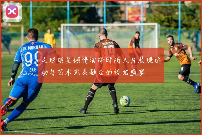 足球明星倾情演绎时尚大片展现运动与艺术完美融合的视觉盛宴