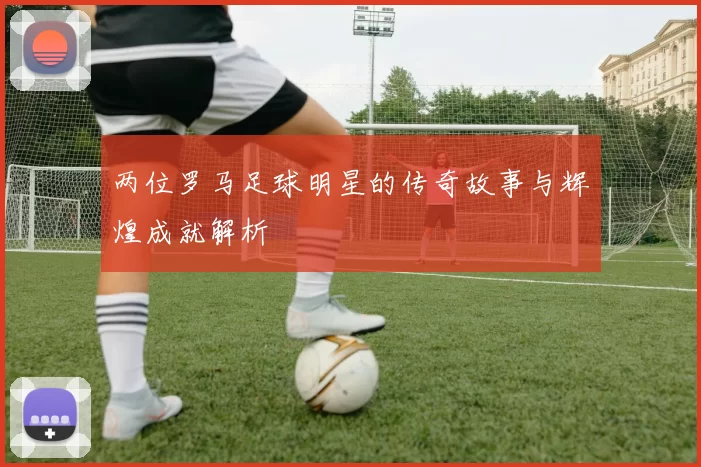 两位罗马足球明星的传奇故事与辉煌成就解析