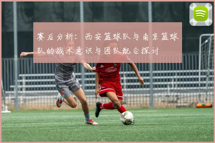 赛后分析：西安篮球队与南京篮球队的战术意识与团队配合探讨