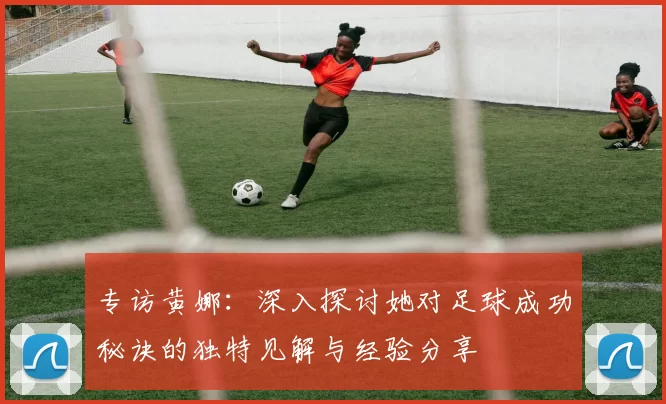专访黄娜：深入探讨她对足球成功秘诀的独特见解与经验分享