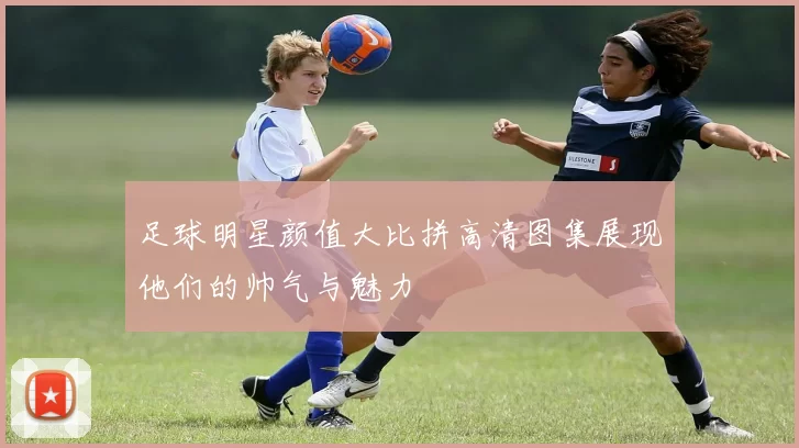 足球明星颜值大比拼高清图集展现他们的帅气与魅力