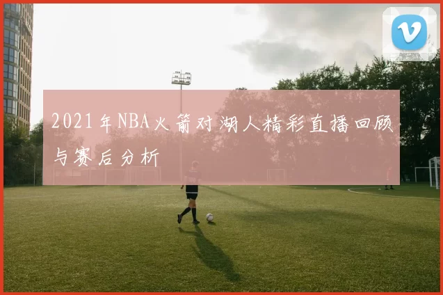 2021年NBA火箭对湖人精彩直播回顾与赛后分析