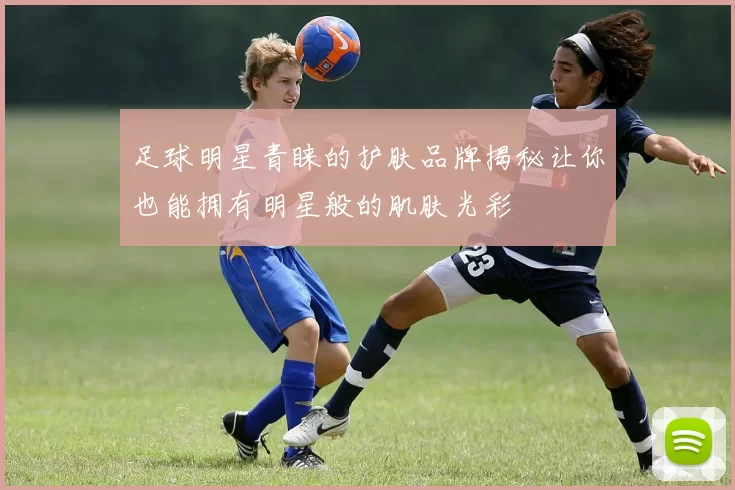 足球明星青睐的护肤品牌揭秘让你也能拥有明星般的肌肤光彩