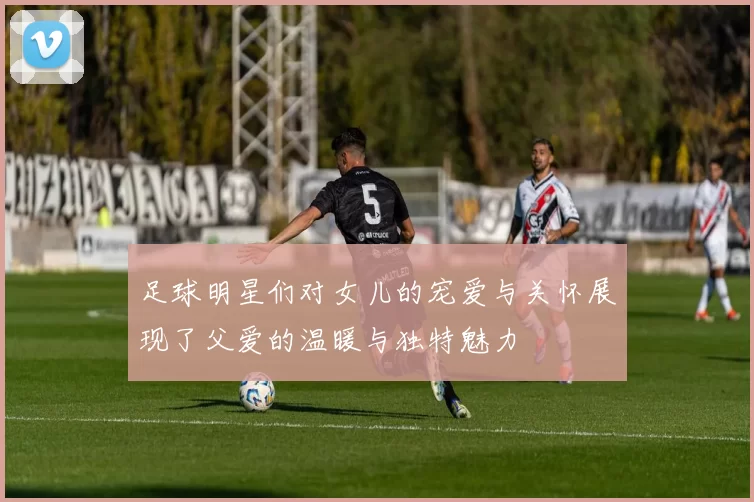 足球明星们对女儿的宠爱与关怀展现了父爱的温暖与独特魅力