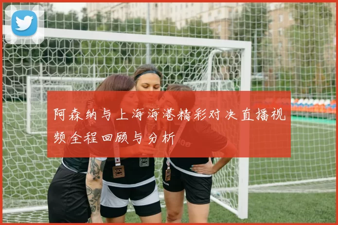 阿森纳与上海海港精彩对决直播视频全程回顾与分析