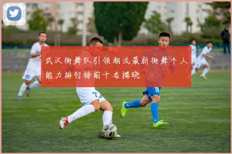 武汉街舞队引领潮流最新街舞个人能力排行榜前十名揭晓