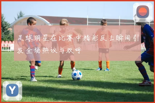 足球明星在比赛中精彩反击瞬间引发全场热议与欢呼
