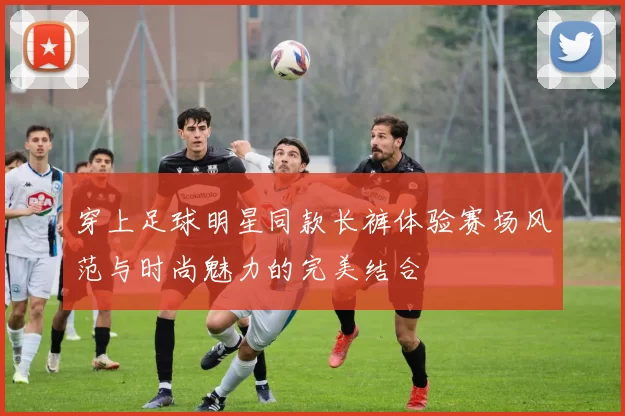 穿上足球明星同款长裤体验赛场风范与时尚魅力的完美结合