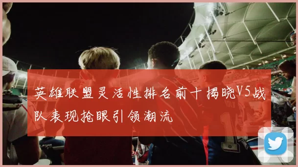 英雄联盟灵活性排名前十揭晓V5战队表现抢眼引领潮流