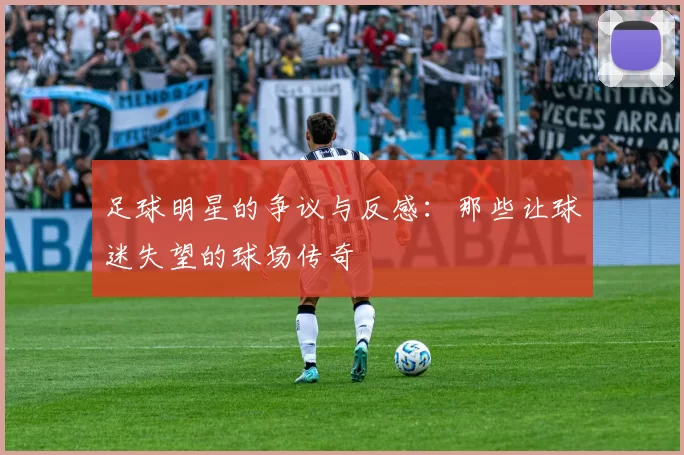 足球明星的争议与反感：那些让球迷失望的球场传奇