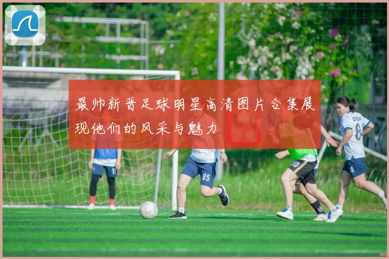 最帅新晋足球明星高清图片合集展现他们的风采与魅力
