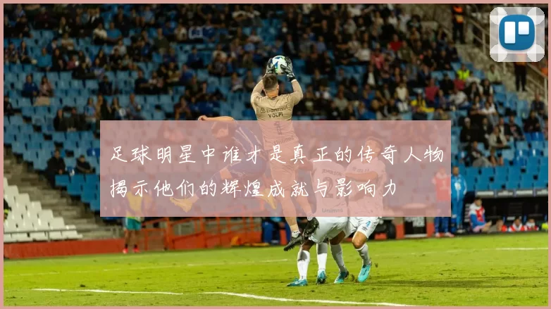 足球明星中谁才是真正的传奇人物揭示他们的辉煌成就与影响力