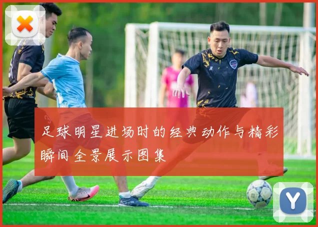 足球明星进场时的经典动作与精彩瞬间全景展示图集