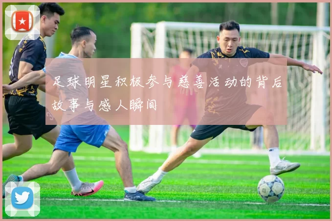 足球明星积极参与慈善活动的背后故事与感人瞬间