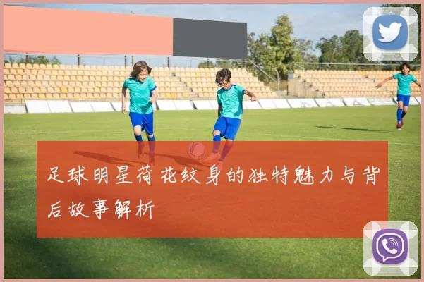 足球明星荷花纹身的独特魅力与背后故事解析
